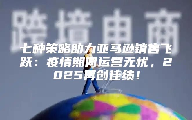 七种策略助力亚马逊销售飞跃：疫情期间运营无忧，2025再创佳绩！