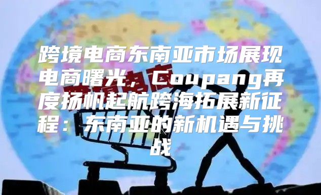 跨境电商东南亚市场展现电商曙光，Coupang再度扬帆起航跨海拓展新征程：东南亚的新机遇与挑战