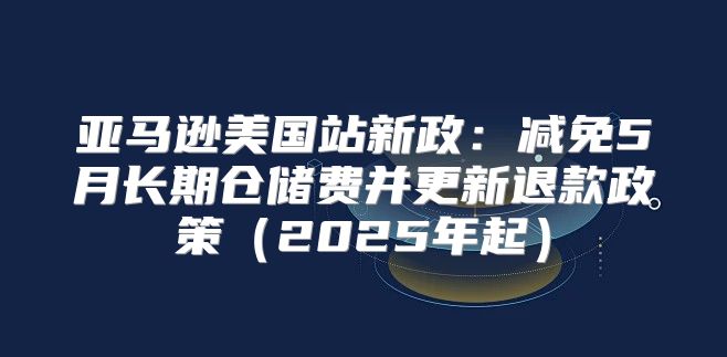 亚马逊美国站新政：减免5月长期仓储费并更新退款政策2025年起