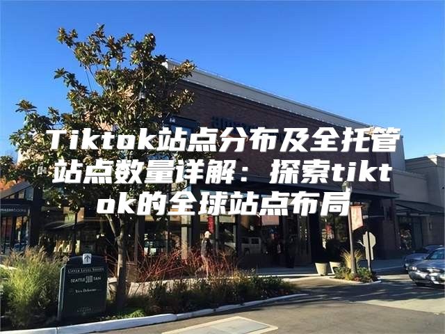 Tiktok站点分布及全托管站点数量详解：探索tiktok的全球站点布局