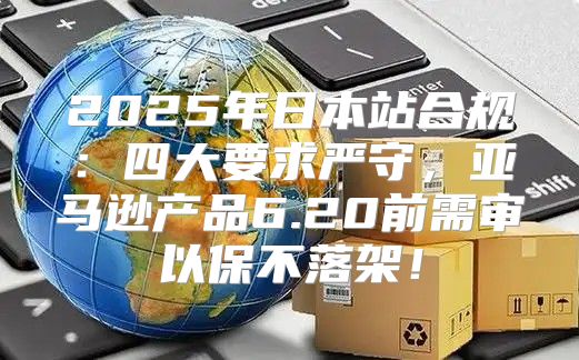 2025年日本站合规：四大要求严守，亚马逊产品6.20前需审以保不落架！