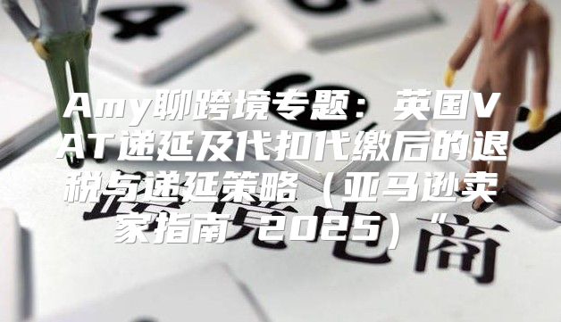 Amy聊跨境专题：英国VAT递延及代扣代缴后的退税与递延策略亚马逊卖家指南 2025”