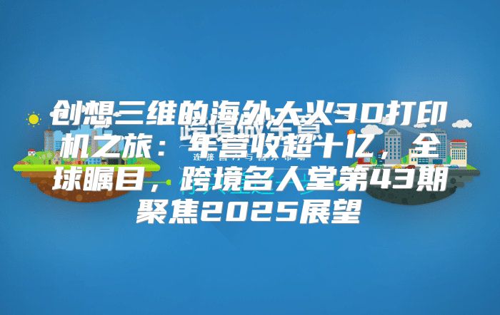 创想三维的海外大火3D打印机之旅：年营收超十亿，全球瞩目，跨境名人堂第43期聚焦2025展望