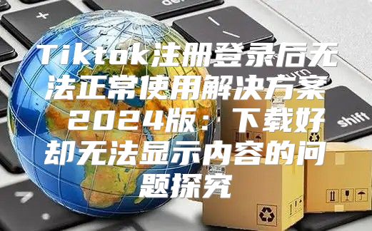 Tiktok注册登录后无法正常使用解决方案 2025版：下载好却无法显示内容的问题探究