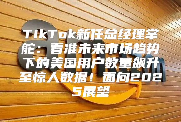 TikTok新任总经理掌舵：看准未来市场趋势下的美国用户数量飙升至惊人数据！面向2025展望
