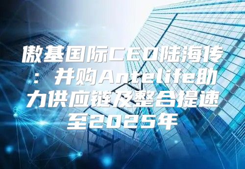 傲基国际CEO陆海传：并购Antelife助力供应链及整合提速至2025年