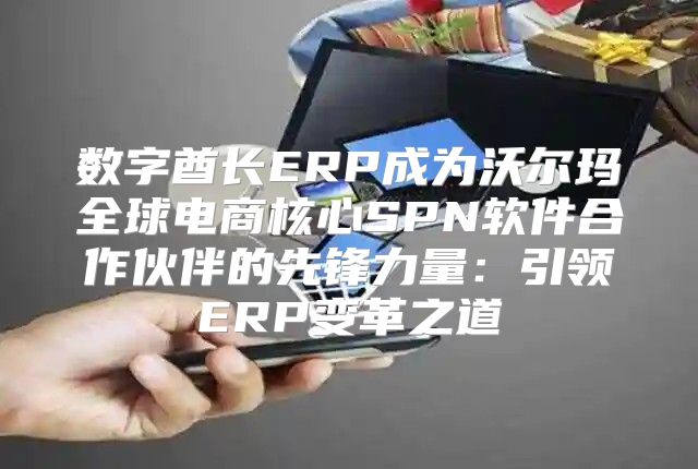 数字酋长ERP成为沃尔玛全球电商核心SPN软件合作伙伴的先锋力量：引领ERP变革之道