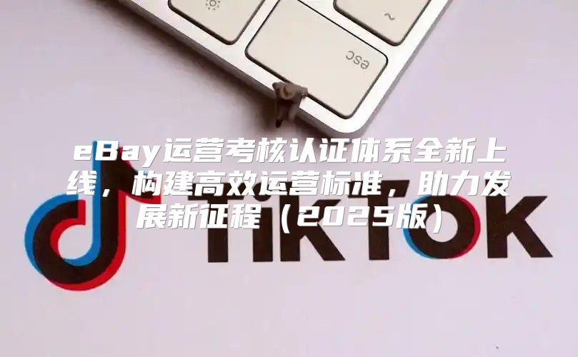 eBay运营考核认证体系全新上线，构建高效运营标准，助力发展新征程2025版