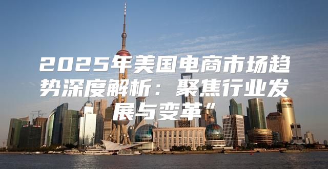 2025年美国电商市场趋势深度解析：聚焦行业发展与变革”