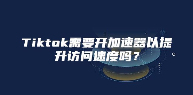 Tiktok需要开加速器以提升访问速度吗？