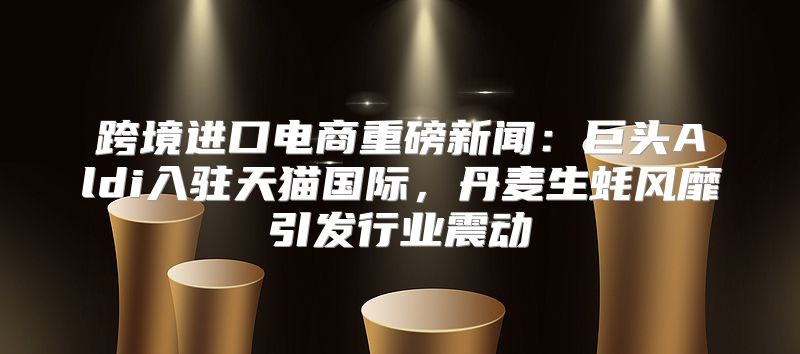 跨境进口电商重磅新闻：巨头Aldi入驻天猫国际，丹麦生蚝风靡引发行业震动