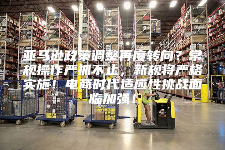 亚马逊政策调整再度转向？常规操作严抓不止，新规将严格实施！电商时代适应性挑战面临加强！