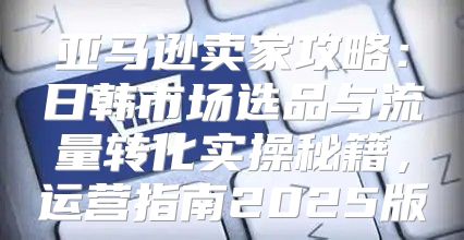 亚马逊卖家攻略：日韩市场选品与流量转化实操秘籍，运营指南2025版