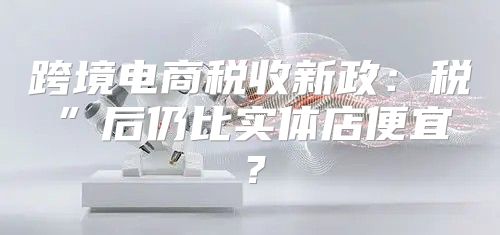 跨境电商税收新政：税”后仍比实体店便宜？