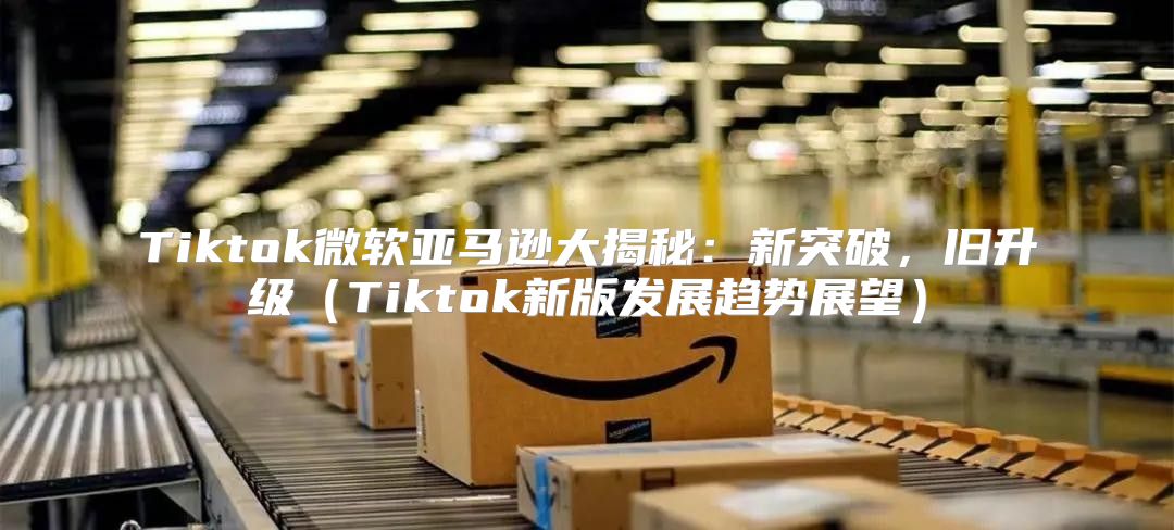 Tiktok微软亚马逊大揭秘：新突破，旧升级Tiktok新版发展趋势展望