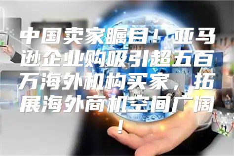 中国卖家瞩目！亚马逊企业购吸引超五百万海外机构买家，拓展海外商机空间广阔！