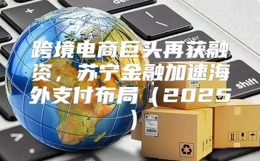跨境电商巨头再获融资，苏宁金融加速海外支付布局2025
