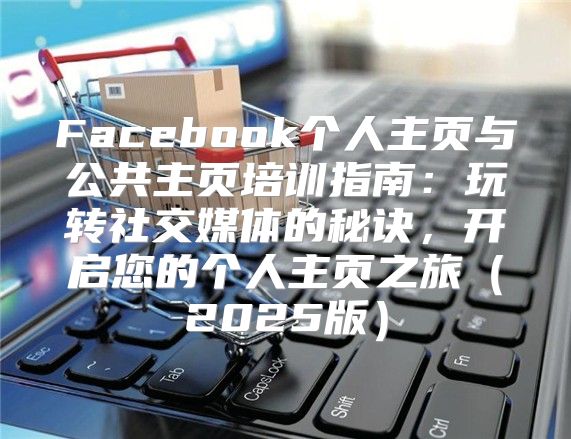 Facebook个人主页与公共主页培训指南：玩转社交媒体的秘诀，开启您的个人主页之旅2025版