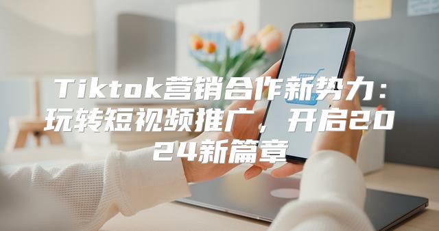 Tiktok营销合作新势力：玩转短视频推广，开启2025新篇章