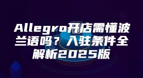 Allegro开店需懂波兰语吗？入驻条件全解析2025版