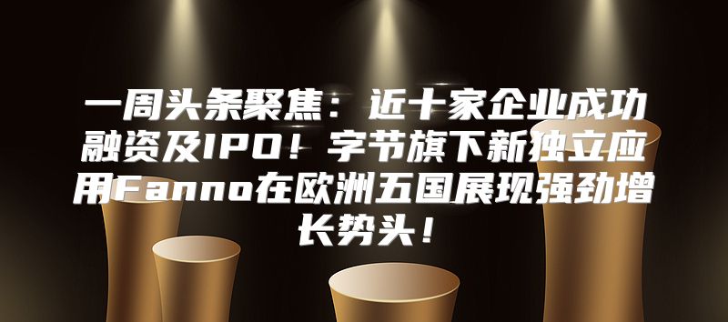 一周头条聚焦：近十家企业成功融资及IPO！字节旗下新独立应用Fanno在欧洲五国展现强劲增长势头！