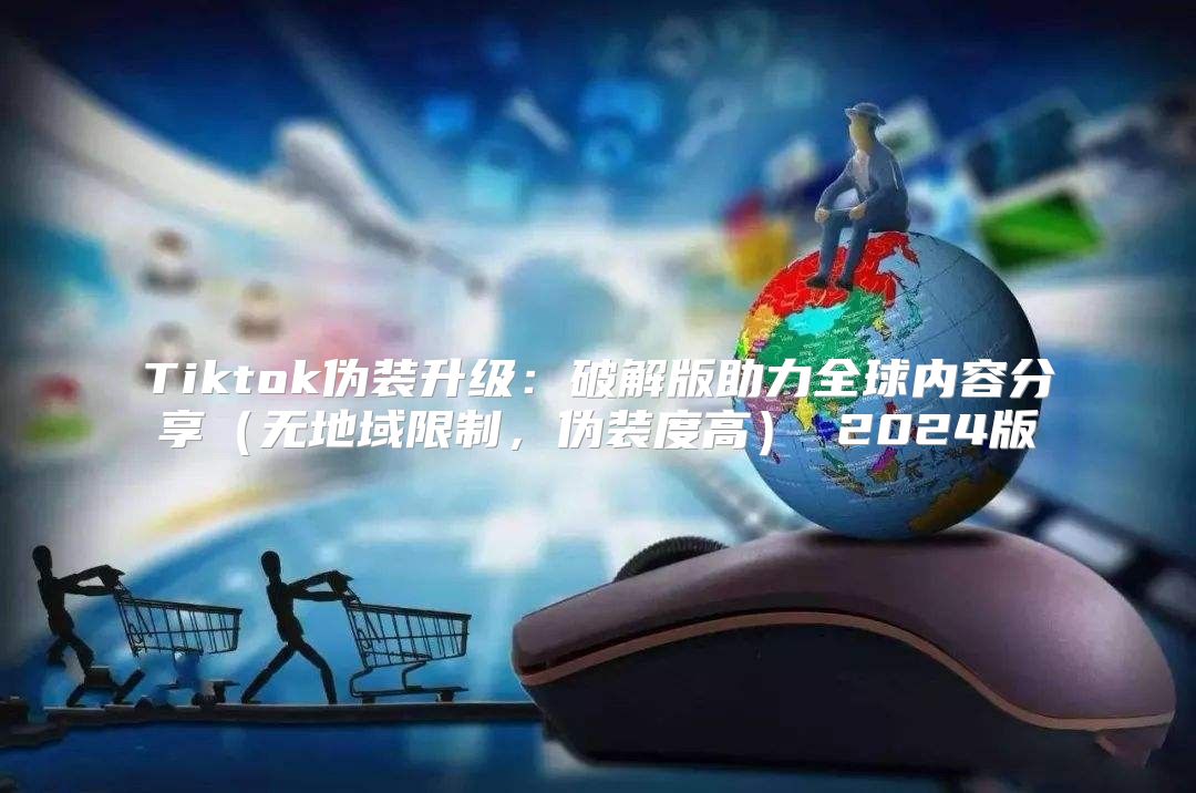 Tiktok伪装升级：破解版助力全球内容分享无地域限制，伪装度高 2025版
