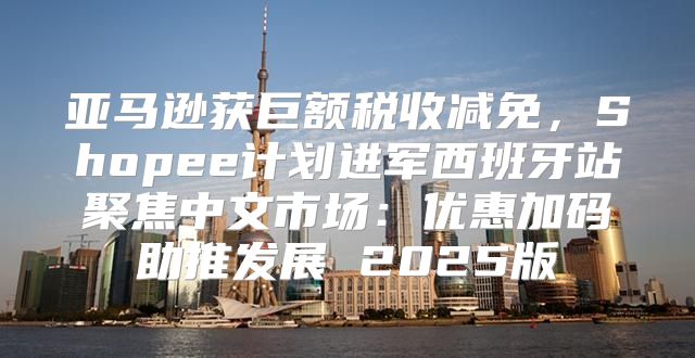 亚马逊获巨额税收减免，Shopee计划进军西班牙站聚焦中文市场：优惠加码助推发展 2025版