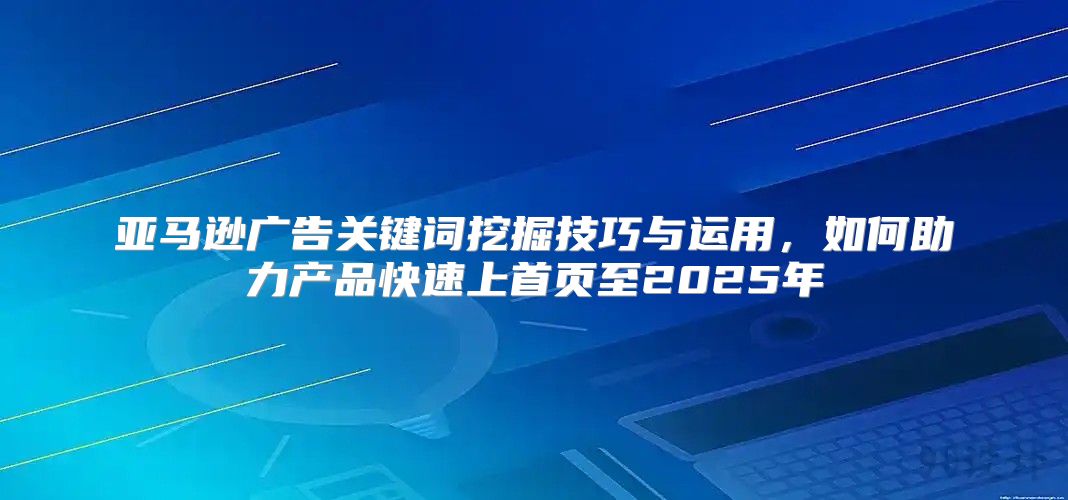 亚马逊广告关键词挖掘技巧与运用，如何助力产品快速上首页至2025年