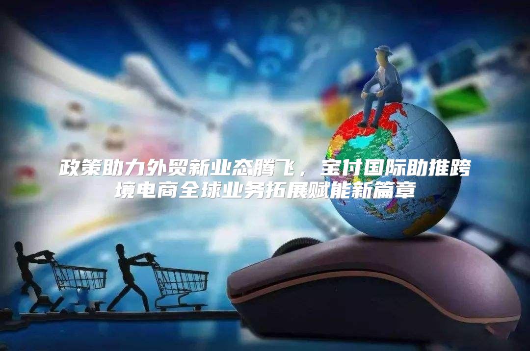 政策助力外贸新业态腾飞，宝付国际助推跨境电商全球业务拓展赋能新篇章