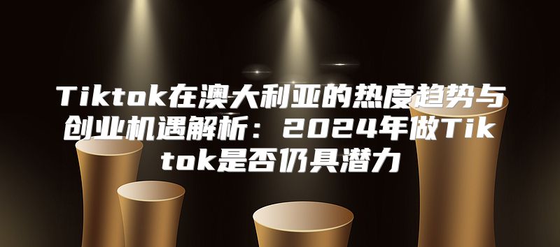 Tiktok在澳大利亚的热度趋势与创业机遇解析：2025年做Tiktok是否仍具潜力