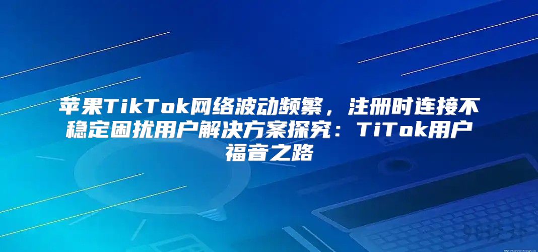 苹果TikTok网络波动频繁，注册时连接不稳定困扰用户解决方案探究：TiTok用户福音之路