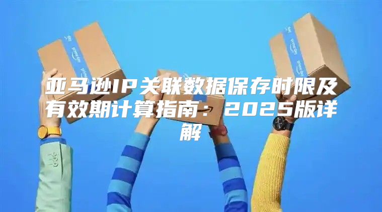 亚马逊IP关联数据保存时限及有效期计算指南：2025版详解