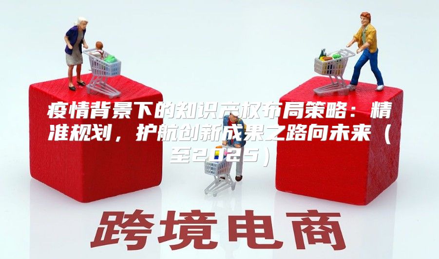 疫情背景下的知识产权布局策略：精准规划，护航创新成果之路向未来至2025
