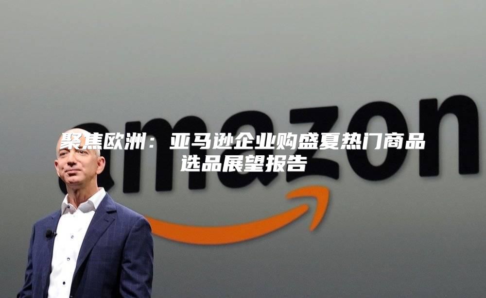 聚焦欧洲：亚马逊企业购盛夏热门商品选品展望报告