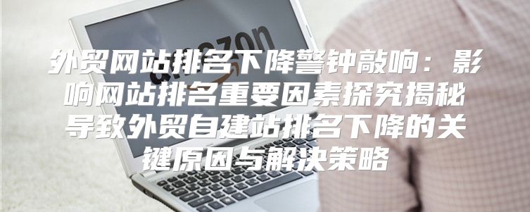 外贸网站排名下降警钟敲响：影响网站排名重要因素探究揭秘导致外贸自建站排名下降的关键原因与解决策略