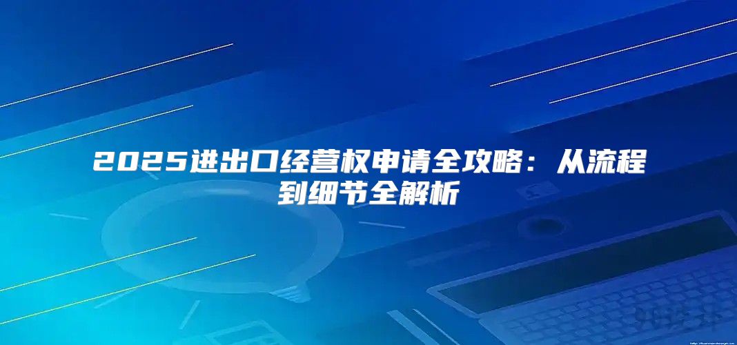 2025进出口经营权申请全攻略：从流程到细节全解析