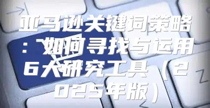 亚马逊关键词策略：如何寻找与运用6大研究工具2025年版