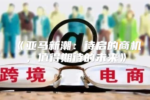 亚马新潮：待启的商机，值得期待的未来