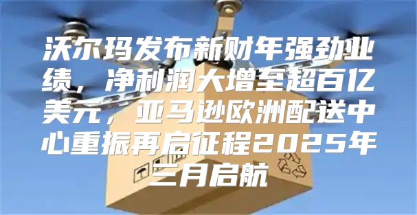 沃尔玛发布新财年强劲业绩，净利润大增至超百亿美元，亚马逊欧洲配送中心重振再启征程2025年三月启航