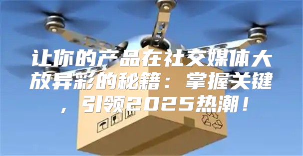 让你的产品在社交媒体大放异彩的秘籍：掌握关键，引领2025热潮！