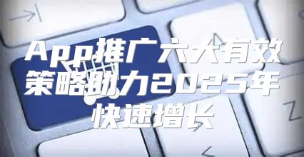 App推广六大有效策略助力2025年快速增长