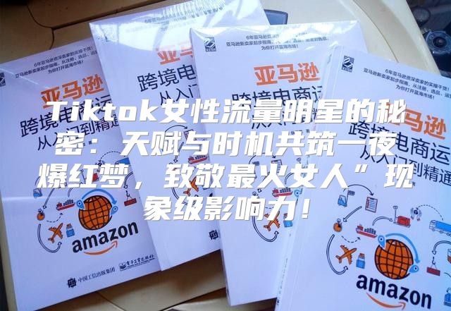 Tiktok女性流量明星的秘密：天赋与时机共筑一夜爆红梦，致敬最火女人”现象级影响力！