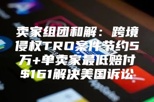 卖家组团和解：跨境侵权TRO案件节约5万+单卖家最低赔付$161解决美国诉讼