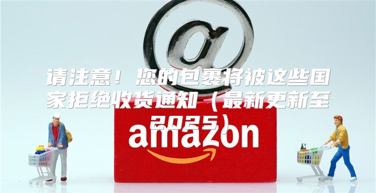 请注意！您的包裹将被这些国家拒绝收货通知最新更新至2025