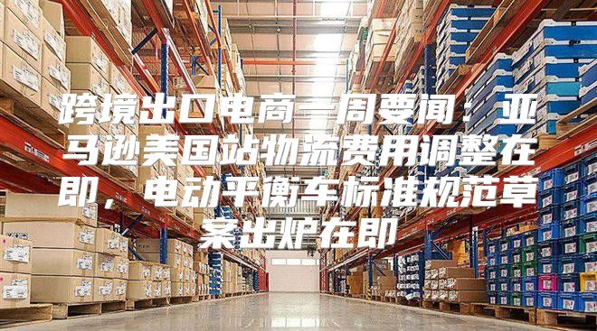 跨境出口电商一周要闻：亚马逊美国站物流费用调整在即，电动平衡车标准规范草案出炉在即