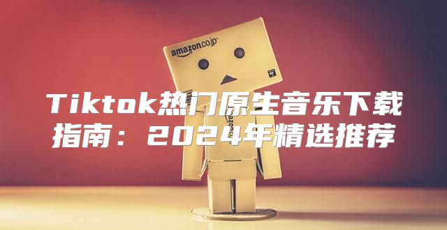 Tiktok热门原生音乐下载指南：2025年精选推荐