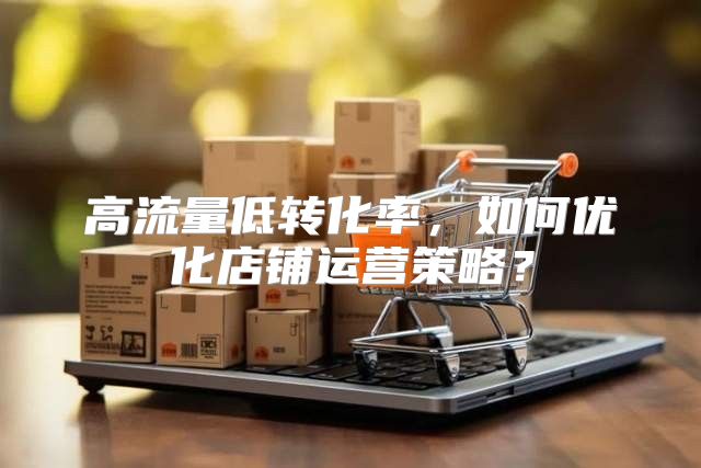 高流量低转化率，如何优化店铺运营策略？