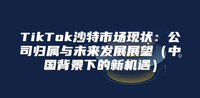 TikTok沙特市场现状：公司归属与未来发展展望中国背景下的新机遇