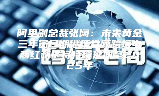 阿里副总裁张阔：未来黄金三年窗口期继续眷顾跨境电商红利区将持续延伸至2025年