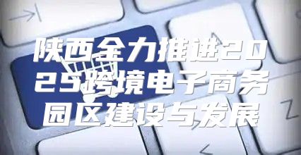 陕西全力推进2025跨境电子商务园区建设与发展